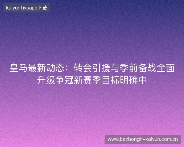 皇马最新动态：转会引援与季前备战全面升级争冠新赛季目标明确中