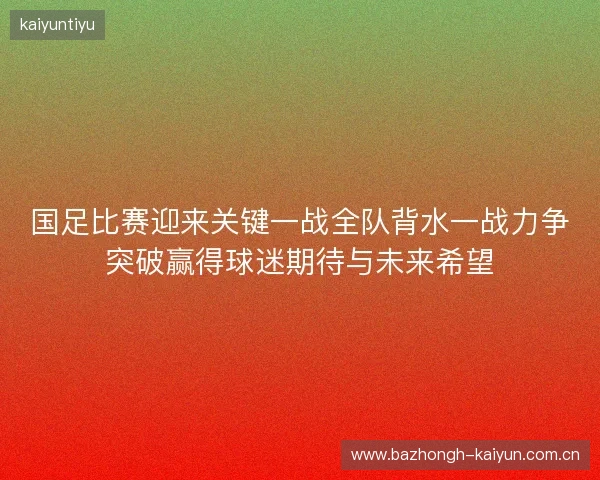 国足比赛迎来关键一战全队背水一战力争突破赢得球迷期待与未来希望